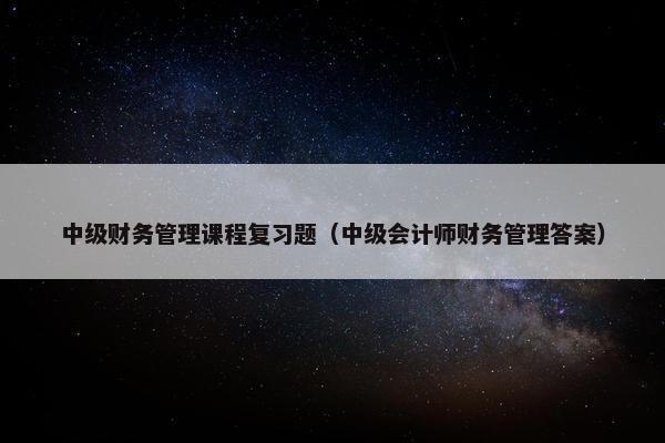 中级财务管理课程复习题（中级会计师财务管理答案）