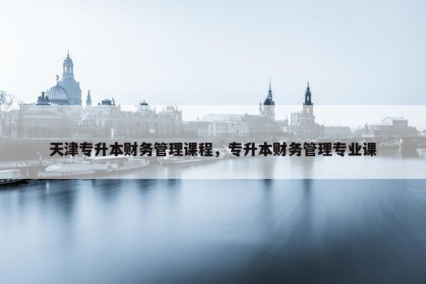 天津专升本财务管理课程，专升本财务管理专业课