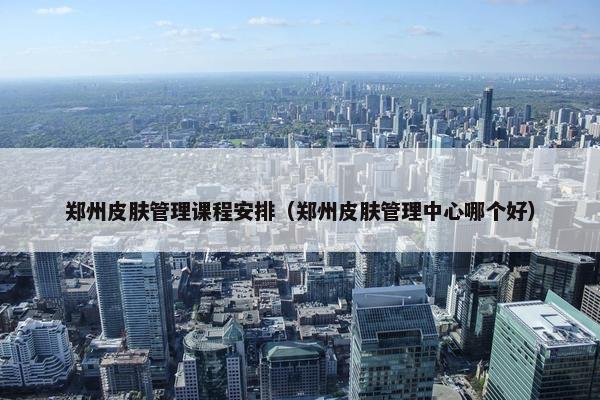 郑州皮肤管理课程安排（郑州皮肤管理中心哪个好）