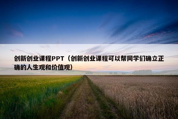 创新创业课程PPT（创新创业课程可以帮同学们确立正确的人生观和价值观）