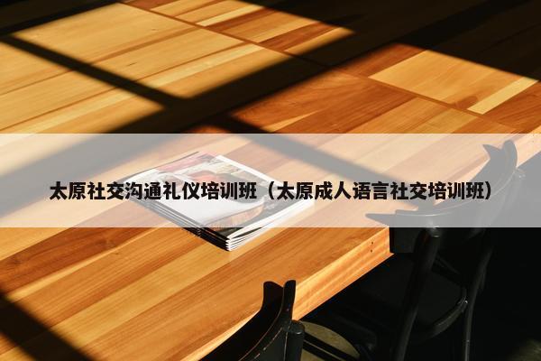太原社交沟通礼仪培训班（太原成人语言社交培训班）