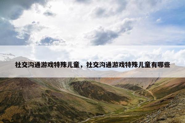 社交沟通游戏特殊儿童，社交沟通游戏特殊儿童有哪些