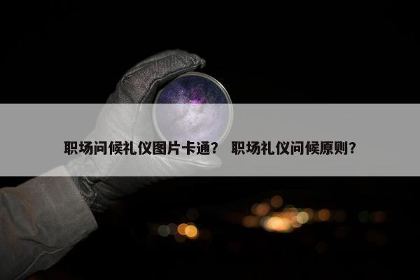 职场问候礼仪图片卡通？ 职场礼仪问候原则？