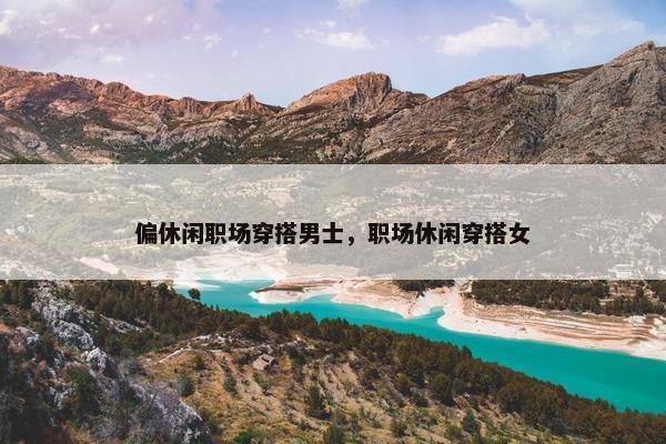 偏休闲职场穿搭男士，职场休闲穿搭女