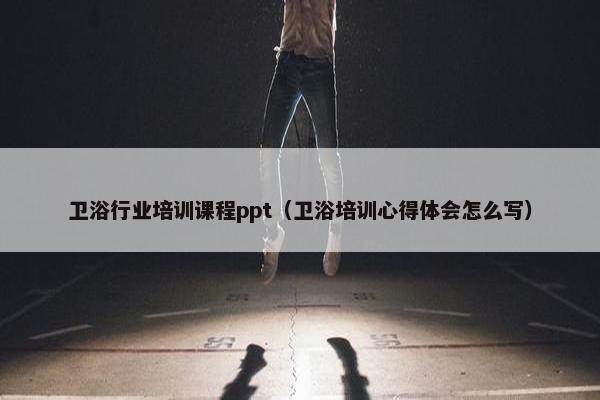 卫浴行业培训课程ppt（卫浴培训心得体会怎么写）