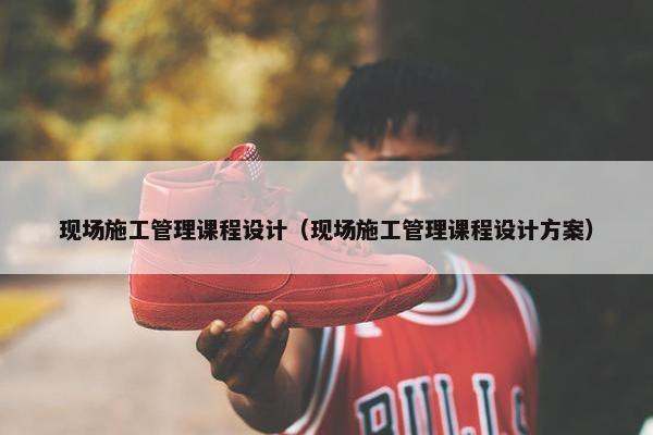 现场施工管理课程设计（现场施工管理课程设计方案）