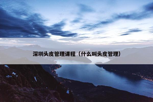 深圳头皮管理课程（什么叫头皮管理）