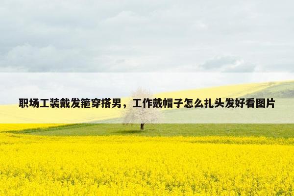 职场工装戴发箍穿搭男，工作戴帽子怎么扎头发好看图片