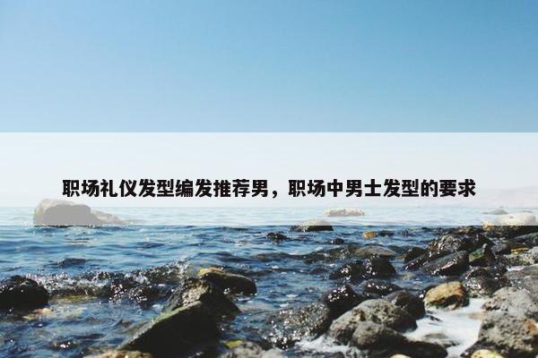 职场礼仪发型编发推荐男，职场中男士发型的要求