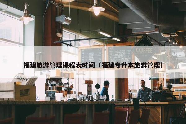 福建旅游管理课程表时间（福建专升本旅游管理）