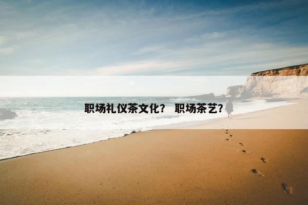 职场礼仪茶文化？ 职场茶艺？