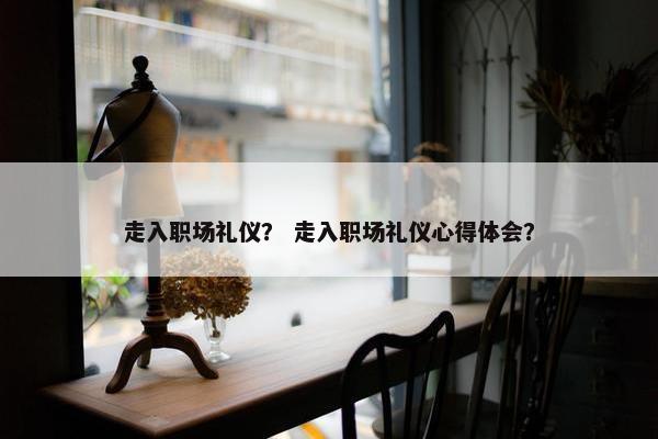 走入职场礼仪？ 走入职场礼仪心得体会？