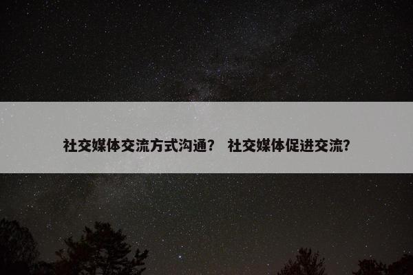 社交媒体交流方式沟通？ 社交媒体促进交流？