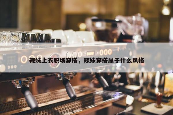 辣妹上衣职场穿搭，辣妹穿搭属于什么风格