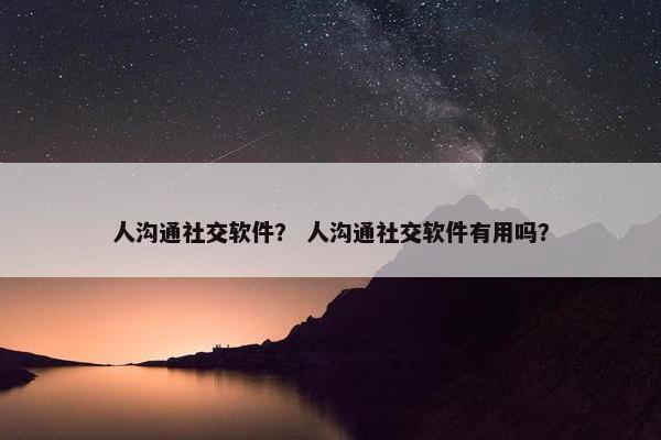 人沟通社交软件？ 人沟通社交软件有用吗？