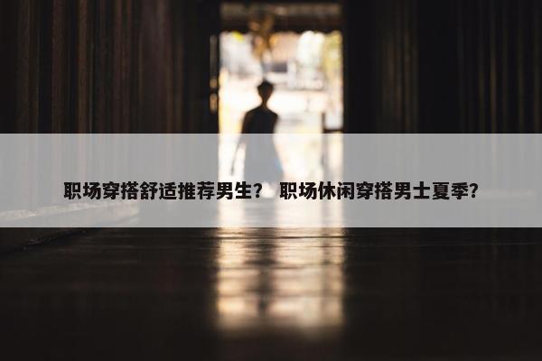 职场穿搭舒适推荐男生？ 职场休闲穿搭男士夏季？