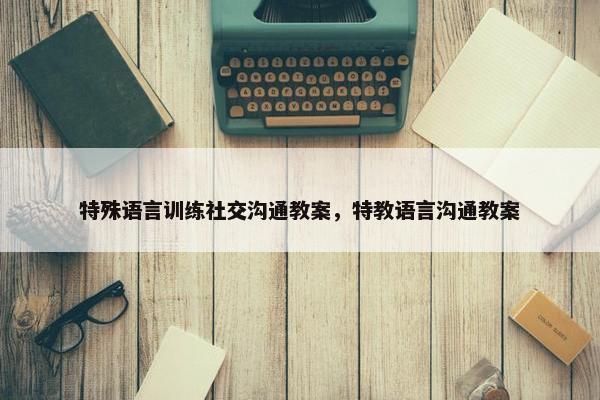 特殊语言训练社交沟通教案，特教语言沟通教案