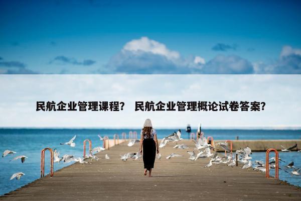 民航企业管理课程？ 民航企业管理概论试卷答案？