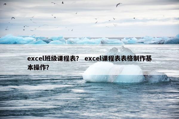 excel班级课程表？ excel课程表表格制作基本操作？