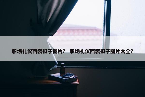 职场礼仪西装扣子图片？ 职场礼仪西装扣子图片大全？