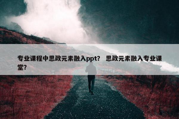 专业课程中思政元素融入ppt？ 思政元素融入专业课堂？