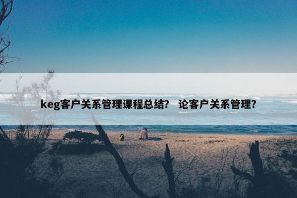keg客户关系管理课程总结？ 论客户关系管理？