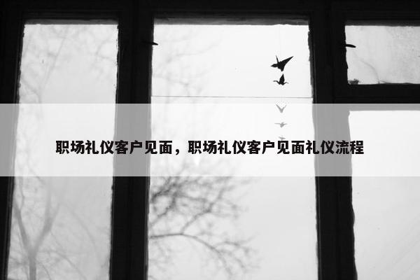 职场礼仪客户见面，职场礼仪客户见面礼仪流程