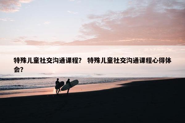 特殊儿童社交沟通课程？ 特殊儿童社交沟通课程心得体会？