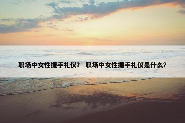 职场中女性握手礼仪？ 职场中女性握手礼仪是什么？