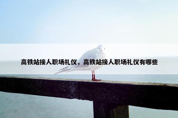 高铁站接人职场礼仪，高铁站接人职场礼仪有哪些
