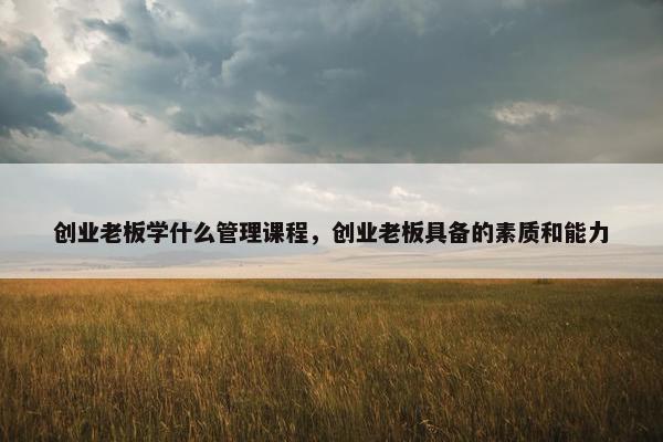 创业老板学什么管理课程，创业老板具备的素质和能力