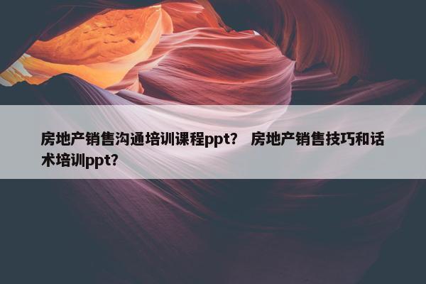 房地产销售沟通培训课程ppt？ 房地产销售技巧和话术培训ppt？