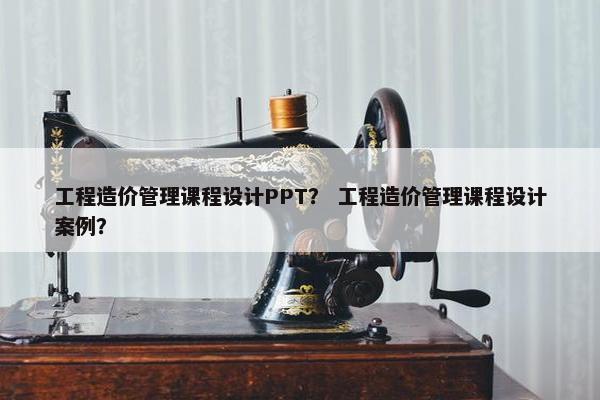 工程造价管理课程设计PPT？ 工程造价管理课程设计案例？