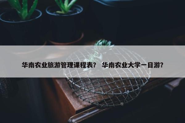华南农业旅游管理课程表？ 华南农业大学一日游？