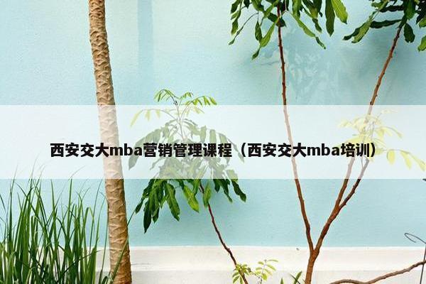 西安交大mba营销管理课程（西安交大mba培训）