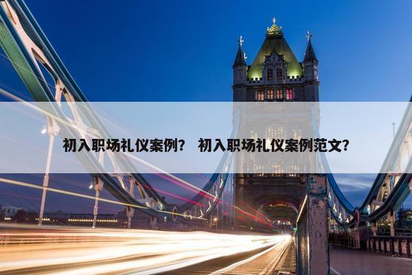 初入职场礼仪案例？ 初入职场礼仪案例范文？