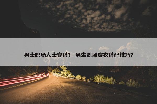 男士职场人士穿搭？ 男生职场穿衣搭配技巧？