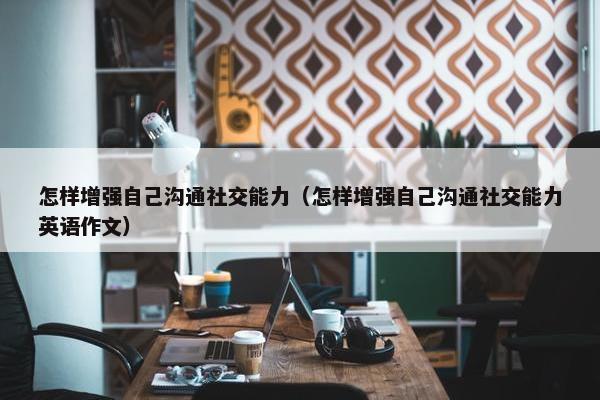 怎样增强自己沟通社交能力（怎样增强自己沟通社交能力英语作文）
