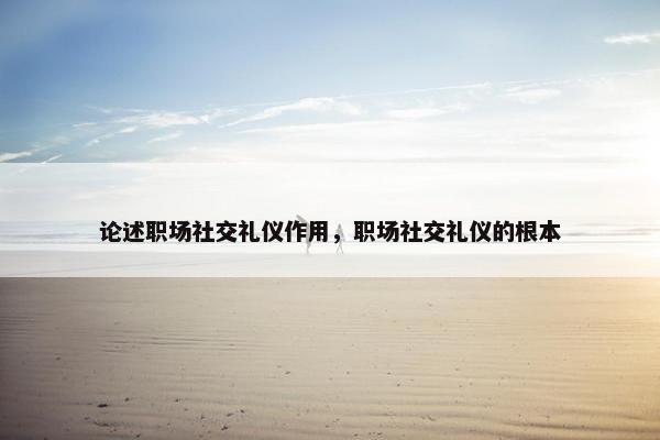 论述职场社交礼仪作用，职场社交礼仪的根本