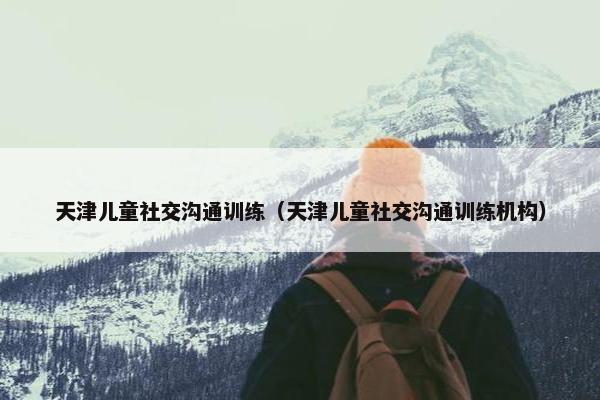 天津儿童社交沟通训练（天津儿童社交沟通训练机构）
