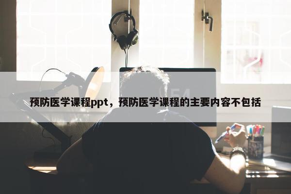 预防医学课程ppt，预防医学课程的主要内容不包括