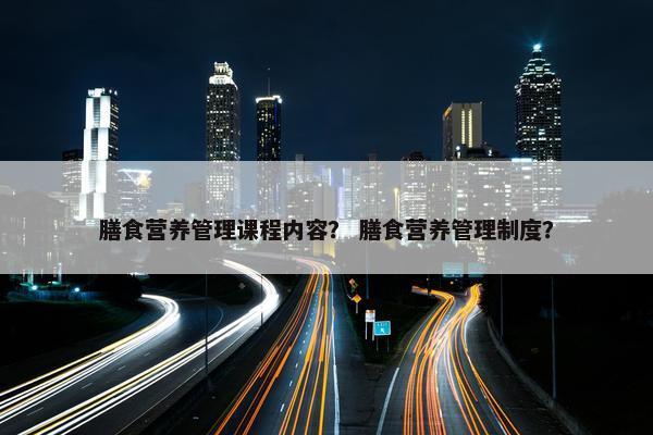 膳食营养管理课程内容？ 膳食营养管理制度？