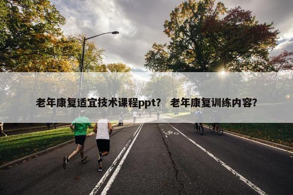 老年康复适宜技术课程ppt？ 老年康复训练内容？