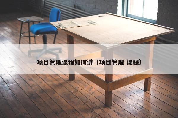 项目管理课程如何讲（项目管理 课程）