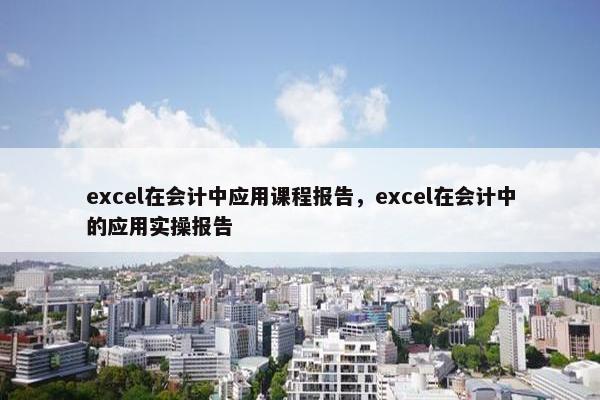 excel在会计中应用课程报告，excel在会计中的应用实操报告