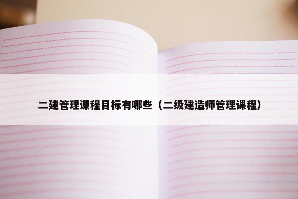 二建管理课程目标有哪些（二级建造师管理课程）