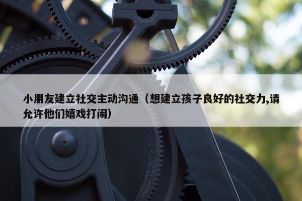 小朋友建立社交主动沟通（想建立孩子良好的社交力,请允许他们嬉戏打闹）