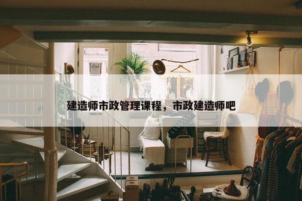 建造师市政管理课程，市政建造师吧
