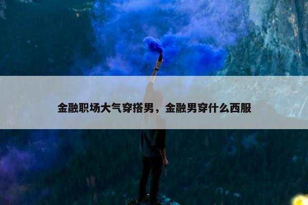 金融职场大气穿搭男，金融男穿什么西服