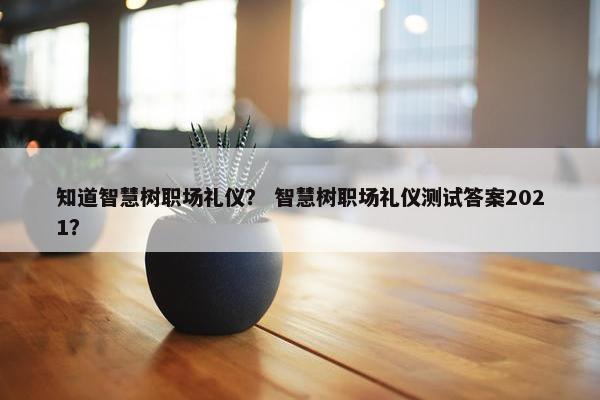 知道智慧树职场礼仪？ 智慧树职场礼仪测试答案2021？